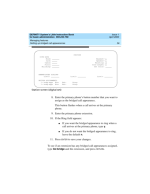 Page 72Managing features 
56 Setting up bridged call appearances 
DEFINITY System’s Little Instruction Book
for basic administration  555-233-756  Issue 1
April 2000
Station screen (digital set)
8.Enter the primary phone’s button number that you want to 
assign as the bridged call appearance.
This button flashes when a call arrives at the primary 
phone.
9. Enter the primary phone extension.
10. If the Ring field appears:
nIf you want the bridged appearance to ring when a 
call arrives at the primary phone,...