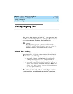 Page 73DEFINITY System’s Little Instruction Book
for basic administration  555-233-756  Issue 1
April 2000
Routing outgoing calls 
57 World class routing 
Routing outgoing calls
This section describes how the DEFINITY routes outbound calls 
and how you can modify call routing. It also provides instructions 
for creating partitions and setting authorization codes. 
NOTE:
This information represents digit analysis information for 
DEFINITY ECS R7 or later. If you have an earlier version, you 
will notice somewhat...