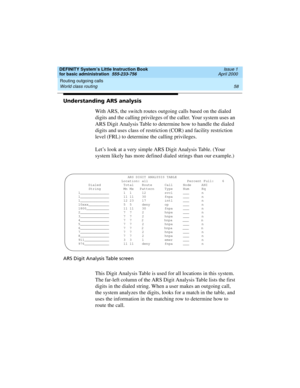 Page 74Routing outgoing calls 
58 World class routing 
DEFINITY System’s Little Instruction Book
for basic administration  555-233-756  Issue 1
April 2000
Understanding ARS analysis
With ARS, the switch routes outgoing calls based on the dialed 
digits and the calling privileges of the caller. Your system uses an 
ARS Digit Analysis Table to determine how to handle the dialed 
digits and uses class of restriction (COR) and facility restriction 
level (FRL) to determine the calling privileges.
Let’s look at a...