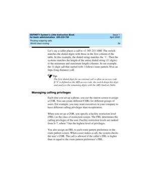 Page 75DEFINITY System’s Little Instruction Book
for basic administration  555-233-756  Issue 1
April 2000
Routing outgoing calls 
59 World class routing 
Let’s say a caller places a call to +1 303 233 1000. The switch 
matches the dialed digits with those in the first column of the 
table. In this example, the dialed string matches the ‘1’. Then the 
systems matches the length of the entire dialed string (11 digits) 
to the minimum and maximum length columns. In our example, 
the 11-digit call that started...