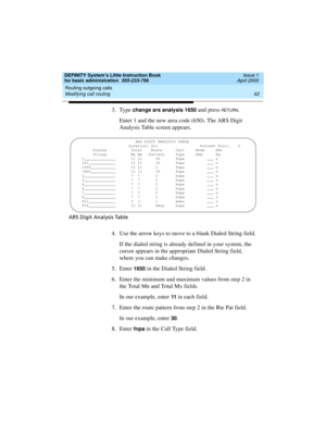 Page 78Routing outgoing calls 
62 Modifying call routing 
DEFINITY System’s Little Instruction Book
for basic administration  555-233-756  Issue 1
April 2000
3. Type change ars analysis 1650 and press RETU RN.
Enter 1 and the new area code (650). The ARS Digit 
Analysis Table screen appears.
ARS Digit Analysis Table
4. Use the arrow keys to move to a blank Dialed String field.
If the dialed string is already defined in your system, the 
cursor appears in the appropriate Dialed String field, 
where you can make...