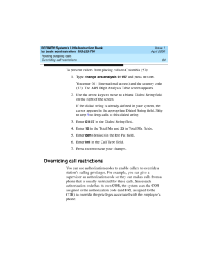 Page 80Routing outgoing calls 
64 Overriding call restrictions 
DEFINITY System’s Little Instruction Book
for basic administration  555-233-756  Issue 1
April 2000
To prevent callers from placing calls to Colombia (57):
1. Type 
change ars analysis 01157 and press RETU RN.
You enter 011 (international access) and the country code 
(57). The ARS Digit Analysis Table screen appears.
2. Use the arrow keys to move to a blank Dialed String field 
on the right of the screen.
If the dialed string is already defined in...