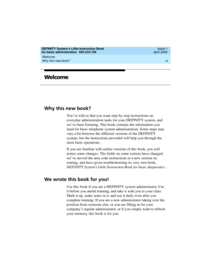 Page 9DEFINITY System’s Little Instruction Book
for basic administration  555-233-756  Issue 1
April 2000
Welcome 
ix Why this new book? 
Welcome
Why this new book?
You’ve told us that you want step-by-step instructions on 
everyday administration tasks for your DEFINITY system, and 
we’ve been listening. This book contains the information you 
need for basic telephone system administration. Some steps may 
vary a bit between the different versions of the DEFINITY 
system, but the instructions provided will...