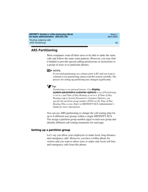 Page 82Routing outgoing calls 
66 ARS Partitioning 
DEFINITY System’s Little Instruction Book
for basic administration  555-233-756  Issue 1
April 2000
ARS Partitioning
Most companies want all their users to be able to make the same 
calls and follow the same route patterns. However, you may find 
it helpful to provide special calling permissions or restrictions to 
a group of users or to particular phones.
NOTE:
If you used partitioning on a release prior to R7 and you want to 
continue to use partitioning,...