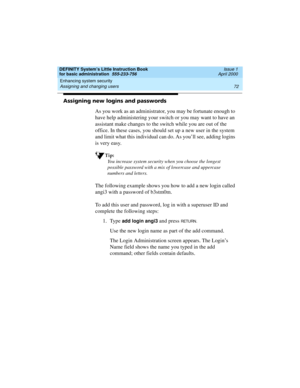 Page 88Enhancing system security 
72 Assigning and changing users 
DEFINITY System’s Little Instruction Book
for basic administration  555-233-756  Issue 1
April 2000
Assigning new logins and passwords
As you work as an administrator, you may be fortunate enough to 
have help administering your switch or you may want to have an 
assistant make changes to the switch while you are out of the 
office. In these cases, you should set up a new user in the system 
and limit what this individual can do. As you’ll see,...