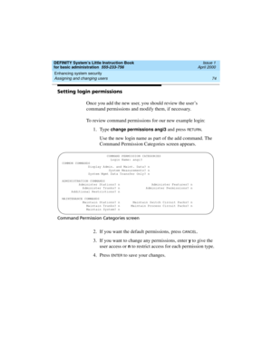 Page 90Enhancing system security 
74 Assigning and changing users 
DEFINITY System’s Little Instruction Book
for basic administration  555-233-756  Issue 1
April 2000
Setting login permissions
Once you add the new user, you should review the user’s 
command permissions and modify them, if necessary.
To review command permissions for our new example login:
1. Type 
change permissions angi3 and press RETU RN.
Use the new login name as part of the add command. The 
Command Permission Categories screen appears....