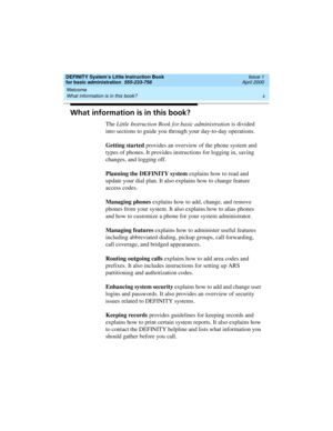 Page 10Welcome 
x What information is in this book? 
DEFINITY System’s Little Instruction Book
for basic administration  555-233-756  Issue 1
April 2000
What information is in this book?
The Little Instruction Book for basic administration is divided 
into sections to guide you through your day-to-day operations.
Getting started provides an overview of the phone system and 
types of phones. It provides instructions for logging in, saving 
changes, and logging off. 
Planning the DEFINITY system explains how to...