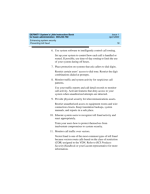 Page 94Enhancing system security 
78 Preventing toll fraud 
DEFINITY System’s Little Instruction Book
for basic administration  555-233-756  Issue 1
April 2000
6. Use system software to intelligently control call routing.
Set up your system to control how each call is handled or 
routed. If possible, use time-of-day routing to limit the use 
of your system during off hours.
7. Place protection on systems that ask callers to dial digits.
Restrict certain users’ access to dial tone. Restrict the digit...