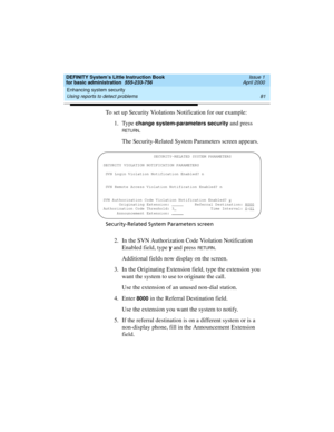 Page 97DEFINITY System’s Little Instruction Book
for basic administration  555-233-756  Issue 1
April 2000
Enhancing system security 
81 Using reports to detect problems 
To set up Security Violations Notification for our example:
1. Type 
change system-parameters security and press 
RETURN.
The Security-Related System Parameters screen appears.
Security-Related System Parameters screen
2. In the SVN Authorization Code Violation Notification 
Enabled field, type 
y and press RETU RN.
Additional fields now...