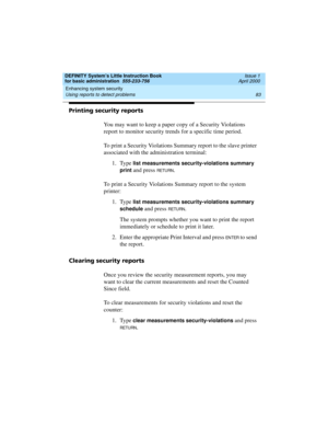 Page 99DEFINITY System’s Little Instruction Book
for basic administration  555-233-756  Issue 1
April 2000
Enhancing system security 
83 Using reports to detect problems 
Printing security reports
You may want to keep a paper copy of a Security Violations 
report to monitor security trends for a specific time period.
To print a Security Violations Summary report to the slave printer 
associated with the administration terminal:
1. Type 
list measurements security-violations summary 
print
 and press RETURN.
To...