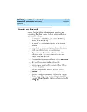 Page 11DEFINITY System’s Little Instruction Book
for advanced administration  555-233-757  Issue 1
April 2000
Welcome 
xi How to use this book 
How to use this book
Become familiar with the following terms, procedures, and 
conventions. They help you use this book with your telephone 
system and its software.
nTo “move” to a certain field, you can use the TA B key, 
arrows, or the 
RETURN key.
nA “screen” is a screen form displayed on the terminal 
monitor.
nIn this book we always use the term phone; other...