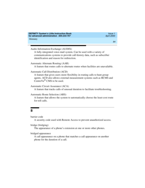 Page 102Glossary 
84  
DEFINITY System’s Little Instruction Book
for advanced administration  555-233-757  Issue 1
April 2000
Audio Information Exchange (AUDIX)
A fully-integrated voice-mail system. Can be used with a variety of 
communications systems to provide call-history data, such as subscriber 
identification and reason for redirection.
Automatic Alternate Routing (AAR)
A feature that routes calls to alternate routes when facilities are unavailable.
Automatic Call Distribution (ACD) 
A feature that gives...