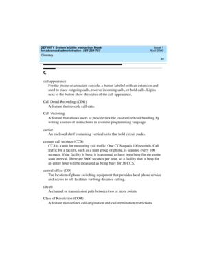 Page 103DEFINITY System’s Little Instruction Book
for advanced administration  555-233-757  Issue 1
April 2000
Glossary 
85  
C
call appearance
For the phone or attendant console, a button labeled with an extension and 
used to place outgoing calls, receive incoming calls, or hold calls. Lights 
next to the button show the status of the call appearance.
Call Detail Recording (CDR)
A feature that records call data.
Call Vectoring
A feature that allows users to provide flexible, customized call handling by...