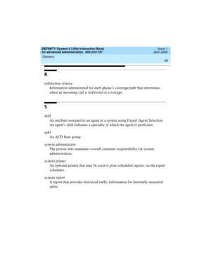 Page 107DEFINITY System’s Little Instruction Book
for advanced administration  555-233-757  Issue 1
April 2000
Glossary 
89  
R
redirection criteria
Information administered for each phone’s coverage path that determines 
when an incoming call is redirected to coverage.
S
skill
An attribute assigned to an agent in a system using Expert Agent Selection. 
An agent’s skill indicates a specialty in which the agent is proficient.
split
An ACD hunt group.
system administrator
The person who maintains overall customer...