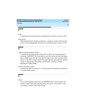 Page 108Glossary 
90  
DEFINITY System’s Little Instruction Book
for advanced administration  555-233-757  Issue 1
April 2000
T
trunk
A dedicated telecommunications channel between 2 phone systems or COs.
trunk group
Telecommunications channels assigned as a group for certain functions that 
can be used interchangeably between two communications systems or COs.
U
Uniform Call Distribution (UCD)
A method for distributing hunt group calls to agents by comparing agents’ 
workloads. DEFINITY ECS can deliver each new...