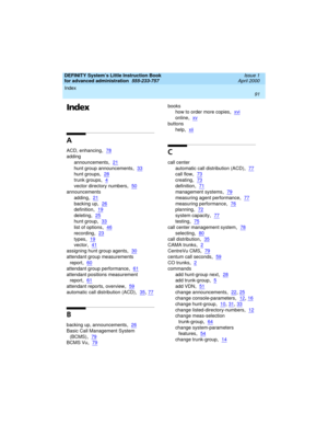 Page 109DEFINITY System’s Little Instruction Book
for advanced administration  
555-233-757  Issue 1
April 2000
Index 
91  
Index
A
ACD, enhancing,78
adding
announcements
,21
hunt group announcements,33
hunt groups,28
trunk groups,4
vector directory numbers,50
announcements
adding
,21
backing up,26
definition,19
deleting,25
hunt group,33
list of options,46
recording,23
types,19
vector,41
assigning hunt group agents,30
attendant group measurements 
report
,60
attendant group performance,61
attendant positions...
