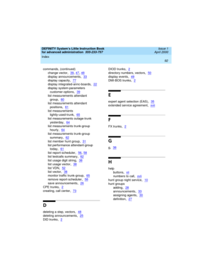 Page 110Index 
92  
DEFINITY System’s Little Instruction Book
for advanced administration  
555-233-757  Issue 1
April 2000
commands, (continued)
change vector
,39, 47, 48
display announcements,33
display capacity,77
display integrated-annc-boards,22
display system-parameters 
customer-options
,39
list measurements attendant 
group
,60
list measurements attendant 
positions
,61
list measurements 
lightly-used-trunk
,65
list measurements outage-trunk 
yesterday
,64
list measurements trunk-group 
hourly
,64
list...