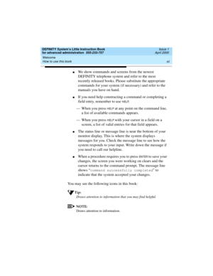 Page 12Welcome 
xii How to use this book 
DEFINITY System’s Little Instruction Book
for advanced administration  555-233-757  Issue 1
April 2000
nWe show commands and screens from the newest 
DEFINITY telephone system and refer to the most 
recently released books. Please substitute the appropriate 
commands for your system (if necessary) and refer to the 
manuals you have on hand.
nIf you need help constructing a command or completing a 
field entry, remember to use 
HELP.
— When you press 
HELP at any point...