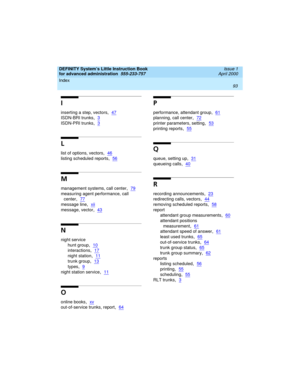 Page 111Index 
93  
DEFINITY System’s Little Instruction Book
for advanced administration  
555-233-757  Issue 1
April 2000
I
inserting a step, vectors,47
ISDN-BRI trunks,3
ISDN-PRI trunks,3
L
list of options, vectors,46
listing scheduled reports,56
M
management systems, call center,79
measuring agent performance, call 
center
,77
message line,xii
message, vector,43
N
night service
hunt group
,10
interactions,17
night station,11
trunk group,13
types,9
night station service,11
O
online books,xv
out-of-service...