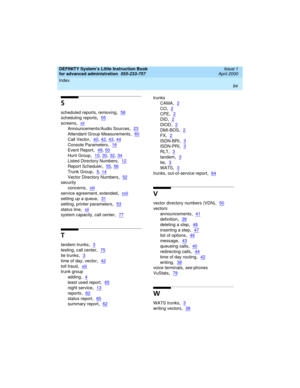 Page 112Index 
94  
DEFINITY System’s Little Instruction Book
for advanced administration  
555-233-757  Issue 1
April 2000
S
scheduled reports, removing,58
scheduling reports,55
screens,xii
Announcements/Audio Sources,23
Attendant Group Measurements,60
Call Vector,40, 42, 43, 44
Console Parameters,16
Event Report,49, 50
Hunt Group,10, 30, 32, 34
Listed Directory Numbers,12
Report Scheduler,55, 56
Trunk Group,5, 14
Vector Directory Numbers,52
security
concerns
,xiii
service agreement, extended,xvii
setting up a...