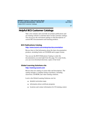 Page 115DEFINITY System’s Little Instruction Book
for advanced administration  555-233-757  Issue 1
April 2000
Helpful BCS Customer Catalogs 
97  
Helpful BCS Customer Catalogs
Take a few minutes and visit both our product publications and 
our training websites to find the latest on-line customer catalogs. 
You can access the web-based catalogs to find descriptions of 
current BCS documentation and learning products.
BCS Publications Catalog
http://www.lucent.com/enterprise/documentation
Browse here to find...