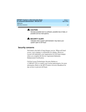 Page 13DEFINITY System’s Little Instruction Book
for advanced administration  555-233-757  Issue 1
April 2000
Welcome 
xiii Security concerns 
!CAUTION:
Denotes possible harm to software, possible loss of data, or 
possible service interruptions.
!SECURITY ALERT:
Indicates when system administration may leave your 
system open to toll fraud.
Security concerns
Toll fraud is the theft of long distance service. When toll fraud 
occurs, your company is responsible for charges. However, 
Lucent will indemnify your...