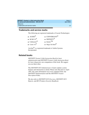 Page 14Welcome 
xiv Trademarks and service marks 
DEFINITY System’s Little Instruction Book
for advanced administration  555-233-757  Issue 1
April 2000
Trademarks and service marks
The following are registered trademarks of Lucent Technologies:
Acrobat
® is a registered trademark of Adobe Systems 
Incorporated.
Related books
DEFINITY System’s Little Instruction Book for basic 
administration and DEFINITY System’s Little Instruction Book 
for basic diagnostics are companions of this book. We suggest 
you use...