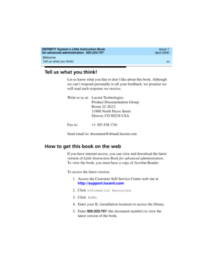 Page 15DEFINITY System’s Little Instruction Book
for advanced administration  555-233-757  Issue 1
April 2000
Welcome 
xv Tell us what you think! 
Tell us what you think!
Let us know what you like or don’t like about this book. Although 
we can’t respond personally to all your feedback, we promise we 
will read each response we receive.
Write to us at: Lucent Technologies
Product Documentation Group
Room 22-2G12
11900 North Pecos Street
Denver, CO 80234 USA
Fax to:  +1 303 538 1741
Send email to:...