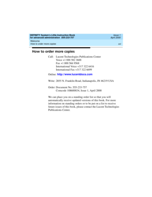 Page 16Welcome 
xvi How to order more copies 
DEFINITY System’s Little Instruction Book
for advanced administration  555-233-757  Issue 1
April 2000
How to order more copies
Call: Lucent Technologies Publications Center
Voice +1 888 582 3688
Fax +1 800 566 9568
International Voice +317 322 6416
International Fax +317 322 6699
Online: http://www.lucentdocs.com
Write: 2855 N. Franklin Road, Indianapolis, IN 46219 USA
Order: Document No. 555-233-757
Comcode 108600834, Issue 1, April 2000
We can place you on a...