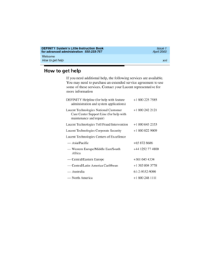 Page 17DEFINITY System’s Little Instruction Book
for advanced administration  555-233-757  Issue 1
April 2000
Welcome 
xvii How to get help 
How to get help
If you need additional help, the following services are available. 
You may need to purchase an extended service agreement to use 
some of these services. Contact your Lucent representative for 
more information 
DEFINITY Helpline (for help with feature 
administration and system applications)+1 800 225 7585
Lucent Technologies National Customer 
Care...