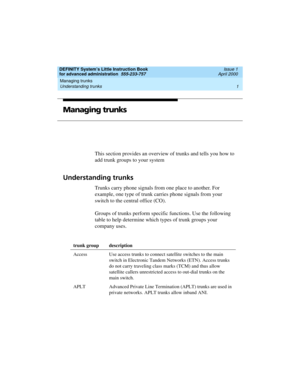 Page 19DEFINITY System’s Little Instruction Book
for advanced administration  555-233-757  Issue 1
April 2000
Managing trunks 
1 Understanding trunks 
Managing trunks
This section provides an overview of trunks and tells you how to 
add trunk groups to your system
Understanding trunks
Trunks carry phone signals from one place to another. For 
example, one type of trunk carries phone signals from your 
switch to the central office (CO). 
Groups of trunks perform specific functions. Use the following 
table to...