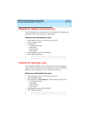 Page 3 
iii  
DEFINITY System’s Little Instruction Book
for advanced administration  
555-233-757  Issue 1
April 2000
Checklist for adding a new phone user
Use this checklist to ensure each user’s information is complete and 
accurate for all of your company’s applications.
Add new user information to your:
o switch (specify location, if you have more than one)
o voice messaging system
o special groups:
— coverage path groups
— hunt groups
— pick-up groups
— other groups: 
o call management system (CMS, BCMS)...