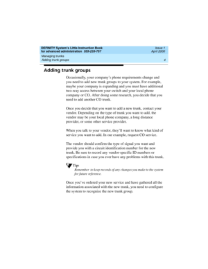 Page 22Managing trunks 
4 Adding trunk groups 
DEFINITY System’s Little Instruction Book
for advanced administration  555-233-757  Issue 1
April 2000
Adding trunk groups
Occasionally, your company’s phone requirements change and 
you need to add new trunk groups to your system. For example, 
maybe your company is expanding and you must have additional 
two-way access between your switch and your local phone 
company or CO. After doing some research, you decide that you 
need to add another CO trunk.
Once you...