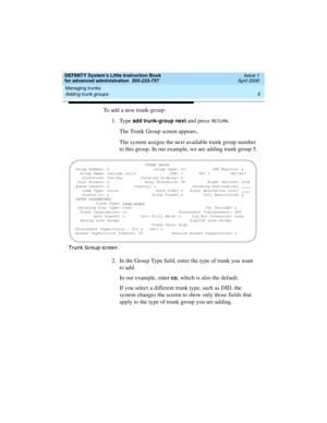 Page 23DEFINITY System’s Little Instruction Book
for advanced administration  555-233-757  Issue 1
April 2000
Managing trunks 
5 Adding trunk groups 
To add a new trunk-group:
1. Type 
add trunk-group next and press RETU RN.
The Trunk Group screen appears.
The system assigns the next available trunk group number 
to this group. In our example, we are adding trunk group 5.
Trunk Group screen
2. In the Group Type field, enter the type of trunk you want 
to add.
In our example, enter 
co, which is also the...