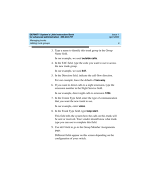 Page 24Managing trunks 
6 Adding trunk groups 
DEFINITY System’s Little Instruction Book
for advanced administration  555-233-757  Issue 1
April 2000
3. Type a name to identify this trunk group in the Group 
Name field.
In our example, we used 
outside calls.
4. In the TAC field, type the code you want to use to access 
the new trunk group.
In our example, we used 
647.
5. In the Direction field, indicate the call-flow direction.
For our example, leave the default of 
two-way.
6. If you want to direct calls to...