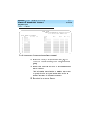 Page 25DEFINITY System’s Little Instruction Book
for advanced administration  555-233-757  Issue 1
April 2000
Managing trunks 
7 Adding trunk groups 
Trunk Group screen (group member assignments page)
10. In the Port field, type the port number of the physical 
connection for each member you are adding to the trunk 
group.
11. In the Name field, type the circuit ID or telephone number 
for each member.
This information is very helpful for tracking your system 
or troubleshooting problems, but the fields need to...