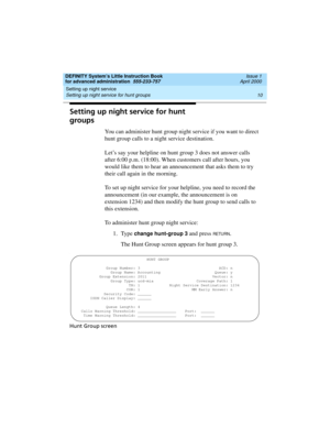 Page 28Setting up night service 
10 Setting up night service for hunt groups 
DEFINITY System’s Little Instruction Book
for advanced administration  555-233-757  Issue 1
April 2000
Setting up night service for hunt 
groups
You can administer hunt group night service if you want to direct 
hunt group calls to a night service destination.
Let’s say your helpline on hunt group 3 does not answer calls 
after 6:00 p.m. (18:00). When customers call after hours, you 
would like them to hear an announcement that asks...
