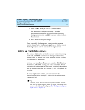 Page 29DEFINITY System’s Little Instruction Book
for advanced administration  555-233-757  Issue 1
April 2000
Setting up night service 
11 Setting up night station service 
2. Enter 1234 in the Night Service Destination field.
The destination can be an extension, a recorded 
announcement extension, a vector directory number, a 
hunt group extension, or 
attd if you want to direct calls to 
the attendant.
3. Press 
EN TER to save your changes.
Once you modify the hunt group, you also need to assign a 
hunt-ns...