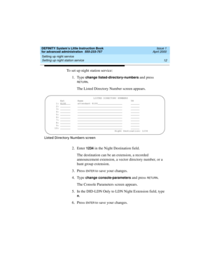 Page 30Setting up night service 
12 Setting up night station service 
DEFINITY System’s Little Instruction Book
for advanced administration  555-233-757  Issue 1
April 2000
To set up night station service:
1. Type 
change listed-directory-numbers and press 
RETU RN.
The Listed Directory Number screen appears.
Listed Directory Numbers screen
2. Enter 1234 in the Night Destination field.
The destination can be an extension, a recorded 
announcement extension, a vector directory number, or a 
hunt group...