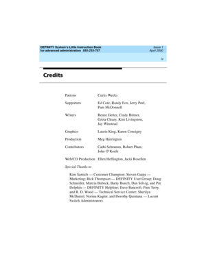 Page 4DEFINITY System’s Little Instruction Book
for advanced administration  
555-233-757  Issue 1
April 2000
 
iv  
Credits
Patrons Curtis Weeks
Supporters Ed Cote, Randy Fox, Jerry Peel,
Pam McDonnell
Writers Renee Getter, Cindy Bittner,
Greta Cleary, Kim Livingston,
Jay Winstead
Graphics Laurie King, Karen Consigny
Production Meg Harrington
Contributors Cathi Schramm, Robert Plant,
John O’Keefe
Web/CD Production Ellen Heffington, Jacki Rosellen
Special Thanks to
Kim Santich — Customer Champion; Steven Gaipa...