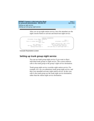 Page 31DEFINITY System’s Little Instruction Book
for advanced administration  555-233-757  Issue 1
April 2000
Setting up night service 
13 Setting up trunk group night service 
After you set up night station service, have the attendant use the 
night console button to activate and deactivate night service.
Console Parameters screen
Setting up trunk group night service
You can use trunk group night service if you want to direct 
individual trunk groups to night service. The system redirects 
calls to the trunk...