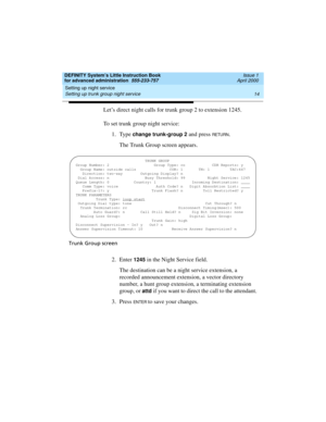 Page 32Setting up night service 
14 Setting up trunk group night service 
DEFINITY System’s Little Instruction Book
for advanced administration  555-233-757  Issue 1
April 2000
Let’s direct night calls for trunk group 2 to extension 1245.
To set trunk group night service:
1. Type 
change trunk-group 2 and press RETU RN.
The Trunk Group screen appears.
Trunk Group screen
2. Enter 1245 in the Night Service field.
The destination can be a night service extension, a 
recorded announcement extension, a vector...