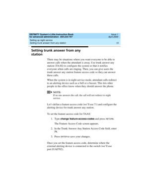 Page 33DEFINITY System’s Little Instruction Book
for advanced administration  555-233-757  Issue 1
April 2000
Setting up night service 
15 Setting trunk answer from any station 
Setting trunk answer from any 
station
There may be situations where you want everyone to be able to 
answer calls when the attendant is away. Use trunk answer any 
station (TAAS) to configure the system so that it notifies 
everyone when calls are ringing. Then, you can give users the 
trunk answer any station feature access code so...