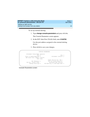 Page 34Setting up night service 
16 Setting trunk answer from any station 
DEFINITY System’s Little Instruction Book
for advanced administration  555-233-757  Issue 1
April 2000
To set up external alerting:
1. Type 
change console-parameters and press RETU RN.
The Console Parameters screen appears.
2. In the EXT Alert Port (TAAS) field, enter 
01A0702.
Use the port address assigned to the external alerting 
device.
3. Press 
EN TER to save your changes.
Console Parameters screen...