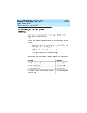 Page 35DEFINITY System’s Little Instruction Book
for advanced administration  555-233-757  Issue 1
April 2000
Setting up night service 
17 How do night service types interact? 
How do night service types 
interact?
Let’s look at an example of how several types of night service 
might be used in one company.
Assume that you already administered the following night service 
settings:
nnight station night service redirects to extension 3000 and 
DID-LDN only to LDN Night Ext is set to n
nEXT Alert Port (TAAS)...