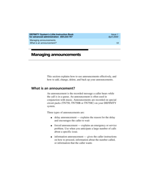 Page 37DEFINITY System’s Little Instruction Book
for advanced administration  555-233-757  Issue 1
April 2000
Managing announcements 
19 What is an announcement? 
Managing announcements
This section explains how to use announcements effectively, and 
how to add, change, delete, and back up your announcements. 
What is an announcement?
An announcement is the recorded message a caller hears while 
the call is in a queue. An announcement is often used in 
conjunction with music. Announcements are recorded on...