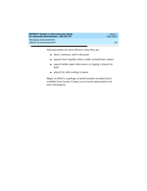 Page 38Managing announcements 
20 What is an announcement? 
DEFINITY System’s Little Instruction Book
for advanced administration  555-233-757  Issue 1
April 2000
Announcements are most effective when they are:
nshort, courteous, and to-the-point
nspaced close together when a caller on hold hears silence
nspaced farther apart when music or ringing is played on 
hold
nplayed for calls waiting in queue
Magic on Hold is a package of professionally-recorded music 
available from Lucent. Contact your Lucent...