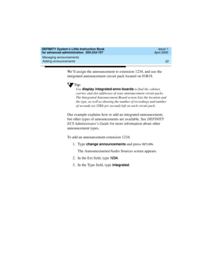 Page 40Managing announcements 
22 Adding announcements 
DEFINITY System’s Little Instruction Book
for advanced administration  555-233-757  Issue 1
April 2000
We’ll assign the announcement to extension 1234, and use the 
integrated announcement circuit pack located on 01B18.
Tip:
Use display integrated-annc-boards
 to find the cabinet, 
carrier, and slot addresses of your announcement circuit packs. 
The Integrated Announcement Board screen lists the location and 
the type, as well as showing the number of...