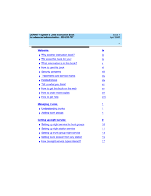Page 5 
v  
DEFINITY System’s Little Instruction Book
for advanced administration  
555-233-757  Issue 1
April 2000
Welcome ix
nWhy another instruction book?ix
nWe wrote this book for you!ix
nWhat information is in this book?x
nHow to use this bookxi
nSecurity concernsxiii
nTrademarks and service marksxiv
nRelated booksxiv
nTell us what you think!xv
nHow to get this book on the webxv
nHow to order more copiesxvi
nHow to get helpxvii
Managing trunks 1
nUnderstanding trunks1
nAdding trunk groups4
Setting up...
