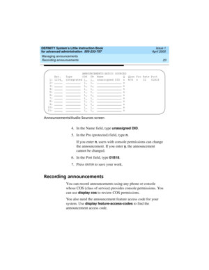 Page 41DEFINITY System’s Little Instruction Book
for advanced administration  555-233-757  Issue 1
April 2000
Managing announcements 
23 Recording announcements 
Announcements/Audio Sources screen
4. In the Name field, type unassigned DID.
5. In the Pro (protected) field, type 
n.
If you enter 
n, users with console permissions can change 
the announcement. If you enter 
y, the announcement 
cannot be changed.
6. In the Port field, type 
01B18.
7. Press 
EN TER to save your work.
Recording announcements
You can...